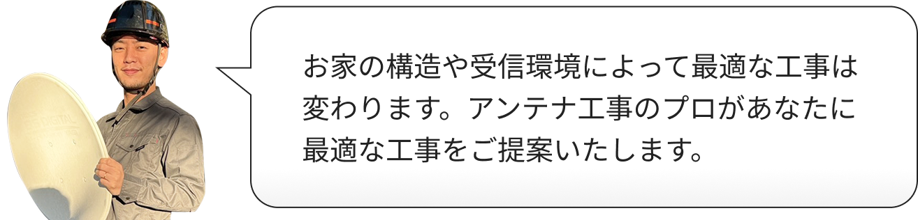 お家の構造や受信環境によって最適な工事は変わります。アンテナ工事のプロがあなたに最適な工事をご提案いたします。