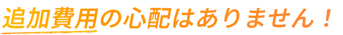 追加費用の心配はありません！