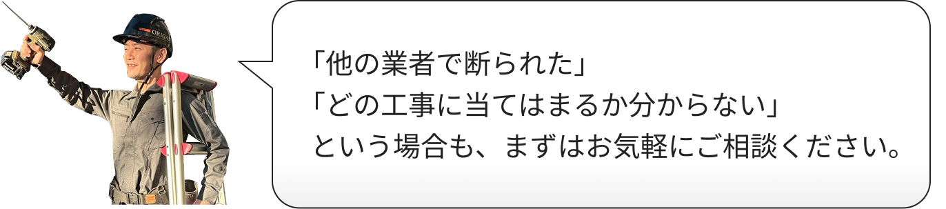 「他の業者で断られた」「どの工事に当てはまるか分からない」という場合も、まずはお気軽にご相談ください。