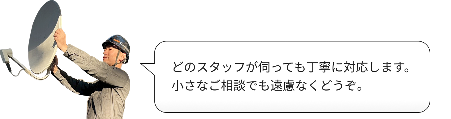 どのスタッフが伺っても丁寧に対応します。小さなご相談でも遠慮なくどうぞ。